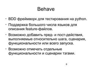 6
Behave

BDD фреймворк для тестирования на python.

Поддержка большого числа языков для
описания feature-файлов.

Возможно добавить пред- и пост-действия,
выполняемые относительно шага, сценария,
функциональности или всего запуска.

Возможно отмечать отдельные
функциональности и сценарии тэгами.
 