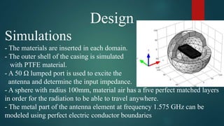 Design
Simulations
- The materials are inserted in each domain.
- The outer shell of the casing is simulated
with PTFE material.
- A 50 Ω lumped port is used to excite the
antenna and determine the input impedance.
- A sphere with radius 100mm, material air has a five perfect matched layers
in order for the radiation to be able to travel anywhere.
- The metal part of the antenna element at frequency 1.575 GHz can be
modeled using perfect electric conductor boundaries
 