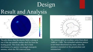 Design
Result and Analysis
The plot shows that the electric field is strong at
one of the top metallic surface shell far from the
feeding point. This looks alike the E-field
distribution of a quarter wavelength monopole
antenna, which the PIFA derived from.
The antenna gain on xy-plane varies from about
-6dBi to 1.5dBi. The azimuthal radiation pattern
is not Omni-directional any more, since the
antenna is mounted on the ground plane and
miniaturized.
 