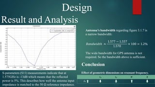 Design
Result and Analysis
S-parameters (S11) measurements indicate that at
1.575GHz is -13dB which means that the reflected
power is 5%. This describes how well the antenna input
impedance is matched to the 50 Ω reference impedance.
Antenna’s bandwidth regarding figure 3.1.7 is
a narrow bandwidth:
𝐵𝑎𝑛𝑑𝑤𝑖𝑑𝑡ℎ ≈
1.577 − 1.557
1.570
× 100 = 1.2%
The wide bandwidth for GPS antenna is not
required. So the bandwidth above is sufficient.
𝑳 𝟏 𝑳 𝟐 𝑾 𝑯
𝒇 𝟎
Effect of geometric dimensions on resonant frequency.
Conclusion
 