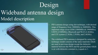Design
Wideband antenna design
Model description
- PIFA antenna design using slot technique, with desired
range of frequency from 1800MHz to 2600MHz. This
important range cover GSM (1800MHz & 1900MHz),
UMTS (2100MHz), Bluetooth and Wi-Fi (2.4GHz),
and LTE system (2.3GHz, 2.5GHz, and 2.6GHz).
- The wideband PIFA antenna is designed by using slot
technique model consists of the same materials which
are used in pervious design except the dielectric
material between the PIFA and the ground plane which
is air with dielectric constant (𝜖 𝑟) equals to 1.
 