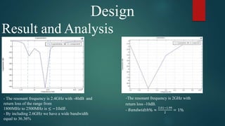Design
Result and Analysis
- The resonant frequency is 2.4GHz with -40dB and
return loss of the range from
1800MHz to 2500MHz is ≤ −10𝑑𝐵.
- By including 2.6GHz we have a wide bandwidth
equal to 36.36%
-The resonant frequency is 2GHz with
return loss -10dB.
- 𝐵𝑎𝑛𝑑𝑤𝑖𝑑𝑡ℎ% ≈
2.01−1.99
2
= 1%
 