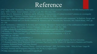 Reference[19] T. Taga and K. Tsunekawa, “Performance analysis of a built-in planar inverted F antenna for 800 MHz band portable radio
units,” IEEE J.Select. Areas Commun, vol. SAC-5, pp. 921–929, June 1987.
[20] K. Sato, K. Matsumoto, K. Fujimoto, and K. Hirasawa, “Characteristics of a planar inverted-F antenna on a rectangular
conducting body,” Electron. Commun. Japan, pt. 1, vol. 72, pp. 43–51, 1989.
[21] T. Taga, “Analysis of planar inverted-F antennas and antenna design for portable radio equipment,” in Analysis, Design, and
Measurement of Small and Low-Profile Antennas, K. Hirasawa and M. Haneishi,Eds. Norwood, MA: Artech House, 1992, pp.
161–180.
[22] P. Vainikainen, J. Ollikainen, O. Kivekäs, and I. Kelander, “Resonator- based analysis of the combination of mobile handset
antenna and chassis,” IEEE Trans. Antennas Propagat., vol. 50, pp. 1433–1444, Oct. 2002.
[23] http://scholar.lib.vt.edu/theses/available/etd-7697-21043/unrestricted/CH1_2.PDF
[24]Chuang, H. R. “Human Operator Coupling Effects on Radiation Characteristics of a Portable
Communication Dipole Antenna”., IEEE Transactions on Antennas and Propagation, v. 42, n. 4,
April 1994, pp. 556-560.
[25] http://en.wikipedia.org/wiki/IPhone_4
[26] The Annual Workshop and Feder Award Ceremony 2010. Speaker: Prof. Raphael Kastner, Tel Aviv University.
[27] Research Article: Novel Wideband MIMO Antennas That Can Cover the Whole LTE Spectrum in Handsets and Portable
Computers, Mohamed Sanad1 and Noha Hassan2
[28] Balanis, Constantine A. "Antenna Theory - Analysis and Design", 2005, 3rd Edition, John Wiley & Sons ///page 80.
[29] IEEE Antennas and Propagation Magazine, Vol. 54, No. 4, August 2012.
[30] http://ecee.colorado.edu/~bart/ecen6355/app-04.pdf
 