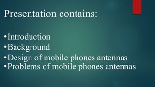 Presentation contains:
•Introduction
•Background
•Design of mobile phones antennas
•Problems of mobile phones antennas
 