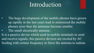 Introduction
• The huge development of the mobile phones have grown
up rapidly in the last years lead to minimized the mobile
phones sizes thus the antennas become smaller.
• The small electrically antenna :
It is a passive devise which used in mobile terminals to send
and receive signals, this passive devices are excited by AC
feeding with certain frequency to force the antenna to radiate.
 