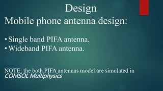 Design
Mobile phone antenna design:
• Single band PIFA antenna.
• Wideband PIFA antenna.
NOTE: the both PIFA antennas model are simulated in
COMSOL Multiphysics
 