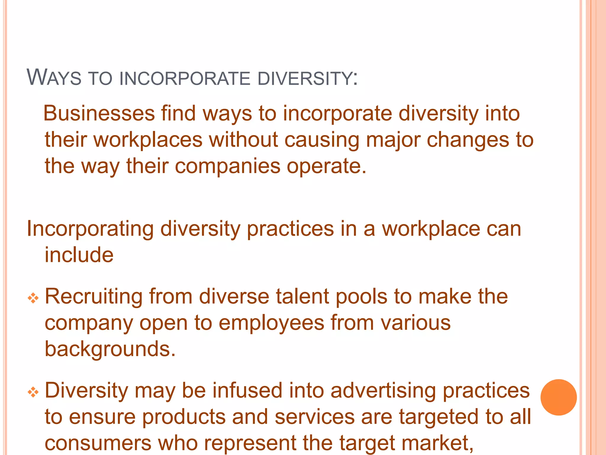 WAYS TO INCORPORATE DIVERSITY:
Businesses find ways to incorporate diversity into
their workplaces without causing major changes to
the way their companies operate.
Incorporating diversity practices in a workplace can
include
 Recruiting from diverse talent pools to make the
company open to employees from various
backgrounds.
 Diversity may be infused into advertising practices
to ensure products and services are targeted to all
consumers who represent the target market,
 