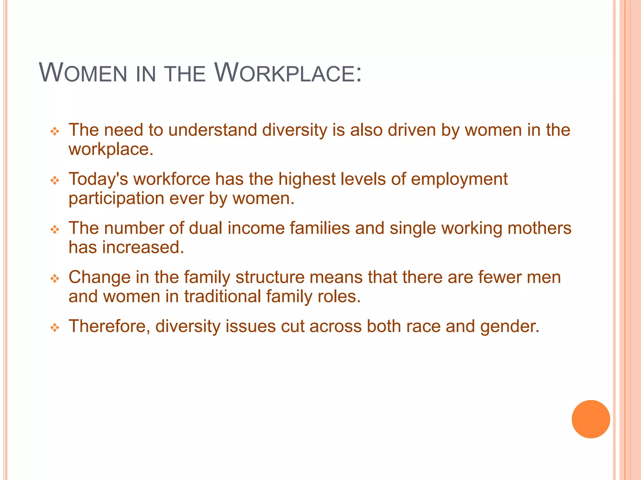 WOMEN IN THE WORKPLACE:
 The need to understand diversity is also driven by women in the
workplace.
 Today's workforce has the highest levels of employment
participation ever by women.
 The number of dual income families and single working mothers
has increased.
 Change in the family structure means that there are fewer men
and women in traditional family roles.
 Therefore, diversity issues cut across both race and gender.
 