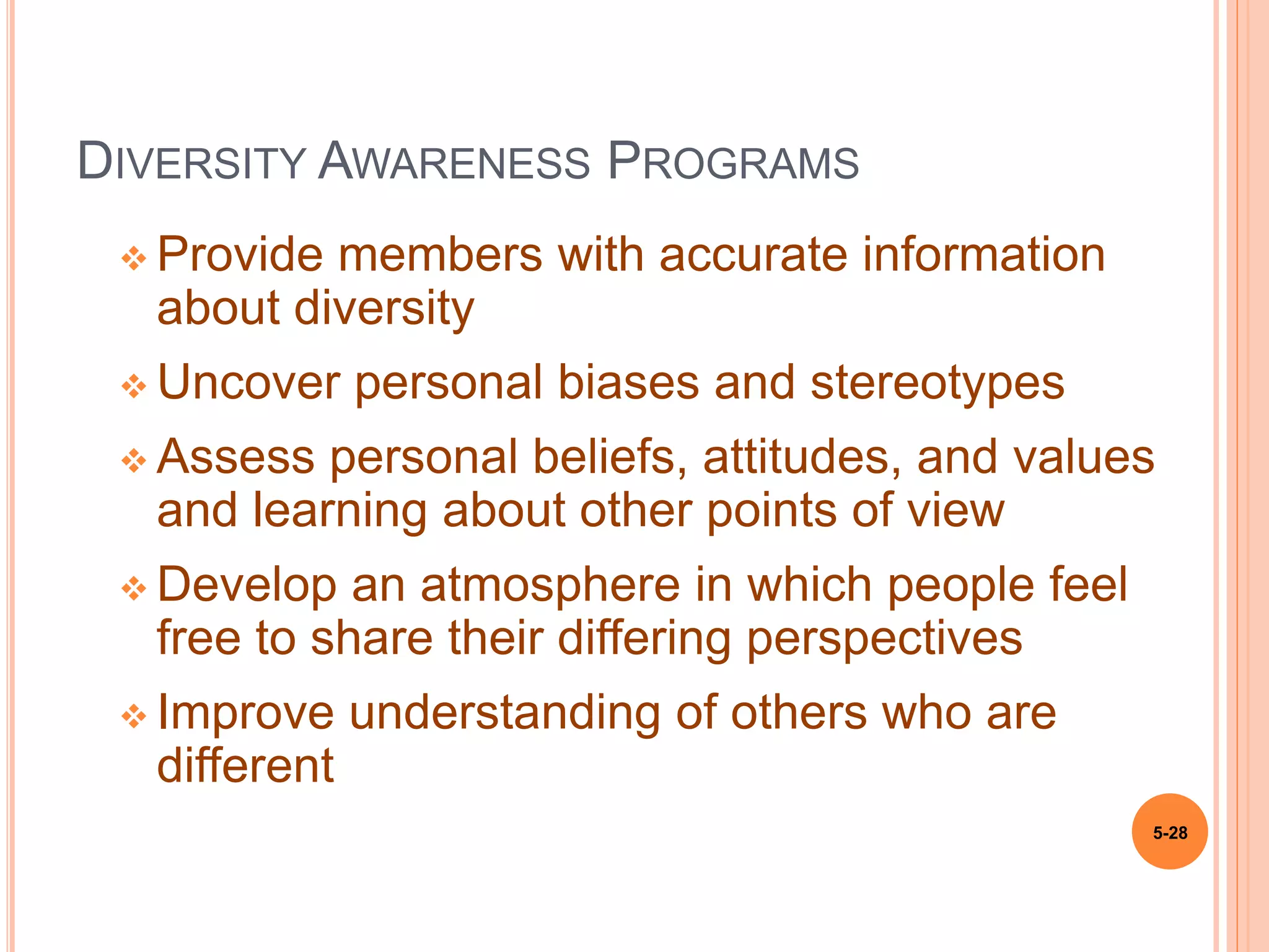 DIVERSITY AWARENESS PROGRAMS
 Provide members with accurate information
about diversity
 Uncover personal biases and stereotypes
 Assess personal beliefs, attitudes, and values
and learning about other points of view
 Develop an atmosphere in which people feel
free to share their differing perspectives
 Improve understanding of others who are
different
5-28
 