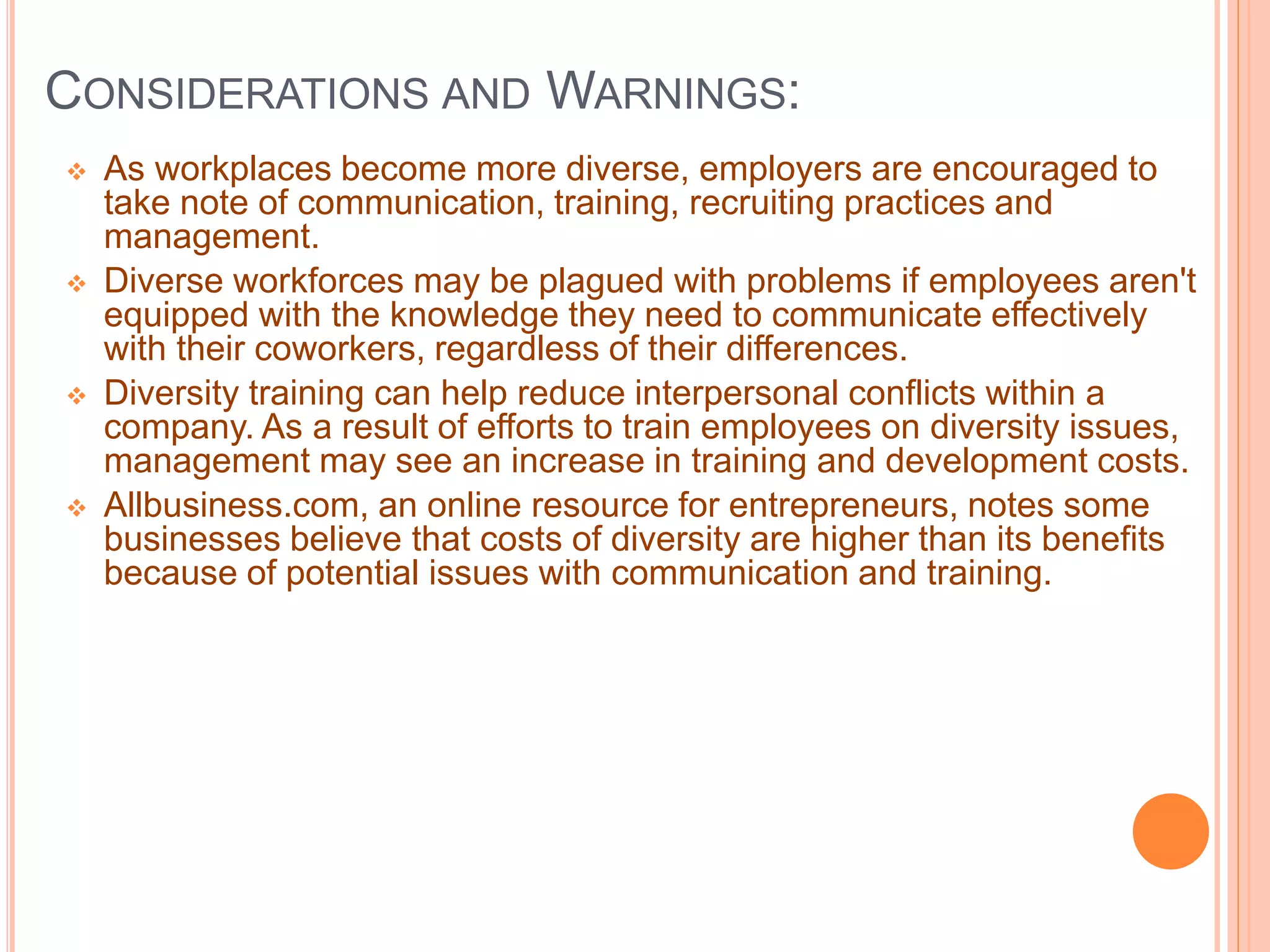 CONSIDERATIONS AND WARNINGS:
 As workplaces become more diverse, employers are encouraged to
take note of communication, training, recruiting practices and
management.
 Diverse workforces may be plagued with problems if employees aren't
equipped with the knowledge they need to communicate effectively
with their coworkers, regardless of their differences.
 Diversity training can help reduce interpersonal conflicts within a
company. As a result of efforts to train employees on diversity issues,
management may see an increase in training and development costs.
 Allbusiness.com, an online resource for entrepreneurs, notes some
businesses believe that costs of diversity are higher than its benefits
because of potential issues with communication and training.
 