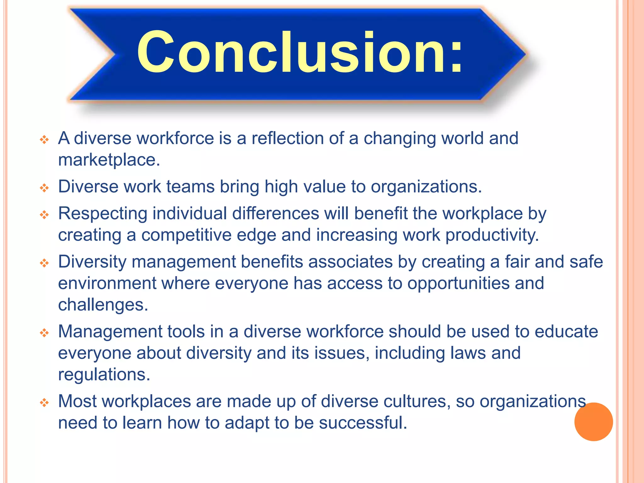 Conclusion:
 A diverse workforce is a reflection of a changing world and
marketplace.
 Diverse work teams bring high value to organizations.
 Respecting individual differences will benefit the workplace by
creating a competitive edge and increasing work productivity.
 Diversity management benefits associates by creating a fair and safe
environment where everyone has access to opportunities and
challenges.
 Management tools in a diverse workforce should be used to educate
everyone about diversity and its issues, including laws and
regulations.
 Most workplaces are made up of diverse cultures, so organizations
need to learn how to adapt to be successful.
 