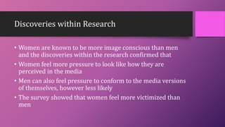 Discoveries within Research
• Women are known to be more image conscious than men
and the discoveries within the research confirmed that
• Women feel more pressure to look like how they are
perceived in the media
• Men can also feel pressure to conform to the media versions
of themselves, however less likely
• The survey showed that women feel more victimized than
men
 