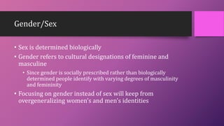 Gender/Sex
• Sex is determined biologically
• Gender refers to cultural designations of feminine and
masculine
• Since gender is socially prescribed rather than biologically
determined people identify with varying degrees of masculinity
and femininity
• Focusing on gender instead of sex will keep from
overgeneralizing women’s and men’s identities
 