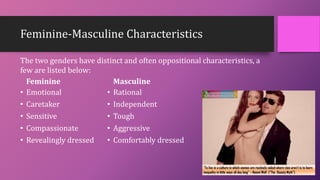 Feminine-Masculine Characteristics
Feminine
• Emotional
• Caretaker
• Sensitive
• Compassionate
• Revealingly dressed
Masculine
• Rational
• Independent
• Tough
• Aggressive
• Comfortably dressed
The two genders have distinct and often oppositional characteristics, a
few are listed below:
 