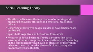Social Learning Theory
• This theory discusses the importance of observing and
modeling behaviors, attitudes and emotional reactions of
others.
• Observing others gives people an idea of how behaviors are
performed.
• Spans both cognitive and behavioral framework
• Research of Social Learning Theory discusses that social
learning situations are present in advertisements, depending
on the component involved such as attention or motivation,
behavior shown in the ad is the result of purchasing the
product advertised (Culatta)
 