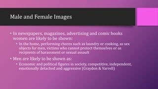 Male and Female Images
• In newspapers, magazines, advertising and comic books
women are likely to be shown:
• In the home, performing chores such as laundry or cooking, as sex
objects for men, victims who cannot protect themselves or as
recipients of harassment or sexual assault
• Men are likely to be shown as:
• Economic and political figures in society, competitive, independent,
emotionally detached and aggressive (Graydon & Varrell)
 