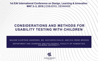 CONSIDERATIONS AND METHODS FOR
USABILITY TESTING WITH CHILDREN
M A L E N E H J O R T B O E A N D E R S E N , M D . S A I F U D D I N K H A L I D , A N D E V A I R E N E B R O O K S
D E P A R T M E N T A N D L E A R N I N G A N D P H I L O S O P H Y , F A C U L T Y O F H U M A N I T I E S ,
A A L B O R G U N I V E R S I T Y
1st EAI International Conference on Design, Learning & Innovation
MAY 2–3, 2016 | ESBJERG, DENMARK
 