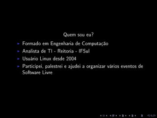Quem sou eu?
Formado em Engenharia de Computação
Analista de TI - Reitoria - IFSul
Usuário Linux desde 2004
Participei, palestrei e ajudei a organizar vários eventos de
Software Livre
 