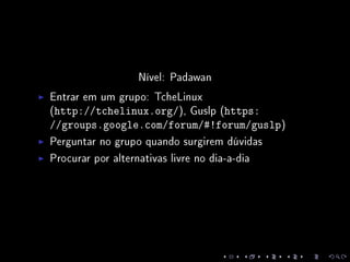 Nível: Padawan
Entrar em um grupo: TcheLinux
(http://tchelinux.org/), Guslp (https:
//groups.google.com/forum/#!forum/guslp)
Perguntar no grupo quando surgirem dúvidas
Procurar por alternativas livre no dia-a-dia
 