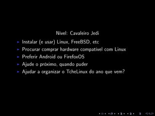 Nível: Cavaleiro Jedi
Instalar (e usar) Linux, FreeBSD, etc
Procurar comprar hardware compatível com Linux
Preferir Android ou FirefoxOS
Ajude o próximo, quando puder
Ajudar a organizar o TcheLinux do ano que vem?
 