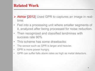 Related Work
 Akhtar [2012] Used GPR to captures an image in real-
time.
• Fed into a processing unit where smaller segments of
it, analyzed after being processed for noise reduction.
• Then recognized and classified landmines with
success rate 90%
• This scheme has some drawbacks:
• The sensor such as GPR is larger and heavier.
• GPR is more power hungry.
• GPR can suffer falls alarm rates as high as metal detectors.
 