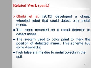 Related Work (cont.)
 Ghribi et al. [2013] developed a cheap
wheeled robot that could detect only metal
mines.
 The robot mounted on a metal detector to
detect mines.
 The system used to color paint to mark the
position of detected mines. This scheme has
some drawbacks:
 high false alarms due to metal objects in the
soil.
 