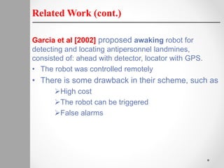 Related Work (cont.)
Garcia et al [2002] proposed awaking robot for
detecting and locating antipersonnel landmines,
consisted of: ahead with detector, locator with GPS.
• The robot was controlled remotely
• There is some drawback in their scheme, such as
High cost
The robot can be triggered
False alarms
 
