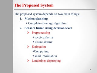 The proposed system depends on two main things:
1. Motion planning
 Complete coverage algorithm.
2. Sensors fusion using decision level
 Preprocessing
 receive alarms
 Count alarms
 Estimation
Computing
 send Information
 Landmines destroying
The Proposed System
 