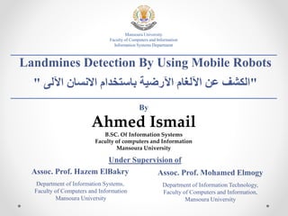 Mansoura University
Faculty of Computers and Information
Information Systems Department
By
Ahmed Ismail
B.SC. Of Information Systems
Faculty of computers and Information
Mansoura University
Landmines Detection By Using Mobile Robots
" ‫اآللى‬ ‫االنسان‬ ‫باستخدام‬ ‫اآلرضية‬ ‫اآللغام‬ ‫عن‬ ‫"الكشف‬
Assoc. Prof. Hazem ElBakry
Department of Information Systems,
Faculty of Computers and Information
Mansoura University
Assoc. Prof. Mohamed Elmogy
Department of Information Technology,
Faculty of Computers and Information,
Mansoura University
Under Supervision of
 