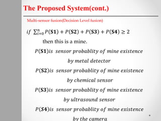 The Proposed System(cont.)
Multi-sensor fusion(Decision Level fusion)
𝑖𝑓 𝑖=0
𝑛
𝑃 𝐒𝟏 + 𝑃 𝐒𝟐 + 𝑃 𝐒𝟑 + 𝑃 𝐒𝟒 ≥ 2
then this is a mine.
𝑃 𝐒𝟏 𝑖𝑠 𝑠𝑒𝑛𝑠𝑜𝑟 𝑝𝑟𝑜𝑏𝑎𝑏𝑙𝑖𝑡𝑦 𝑜𝑓 𝑚𝑖𝑛𝑒 𝑒𝑥𝑖𝑠𝑡𝑒𝑛𝑐𝑒
𝑏𝑦 𝑚𝑒𝑡𝑎𝑙 𝑑𝑒𝑡𝑒𝑐𝑡𝑜𝑟
𝑃 𝐒𝟐 𝑖𝑠 𝑠𝑒𝑛𝑠𝑜𝑟 𝑝𝑟𝑜𝑏𝑎𝑏𝑙𝑖𝑡𝑦 𝑜𝑓 𝑚𝑖𝑛𝑒 𝑒𝑥𝑖𝑠𝑡𝑒𝑛𝑐𝑒
𝑏𝑦 𝑐ℎ𝑒𝑚𝑖𝑐𝑎𝑙 𝑠𝑒𝑛𝑠𝑜𝑟
𝑃 𝐒𝟑 𝑖𝑠 𝑠𝑒𝑛𝑠𝑜𝑟 𝑝𝑟𝑜𝑏𝑎𝑏𝑙𝑖𝑡𝑦 𝑜𝑓 𝑚𝑖𝑛𝑒 𝑒𝑥𝑖𝑠𝑡𝑒𝑛𝑐𝑒
𝑏𝑦 𝑢𝑙𝑡𝑟𝑎𝑠𝑜𝑢𝑛𝑑 𝑠𝑒𝑛𝑠𝑜𝑟
𝑃 𝑺𝟒 𝑖𝑠 𝑠𝑒𝑛𝑠𝑜𝑟 𝑝𝑟𝑜𝑏𝑎𝑏𝑙𝑖𝑡𝑦 𝑜𝑓 𝑚𝑖𝑛𝑒 𝑒𝑥𝑖𝑠𝑡𝑒𝑛𝑐𝑒
𝑏𝑦 𝑡ℎ𝑒 𝑐𝑎𝑚𝑒𝑟𝑎
 