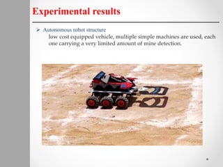 Experimental results
 Autonomous robot structure
low cost equipped vehicle, multiple simple machines are used, each
one carrying a very limited amount of mine detection.
 