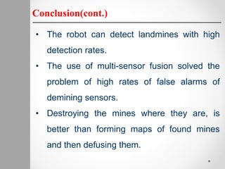 Conclusion(cont.)
• The robot can detect landmines with high
detection rates.
• The use of multi-sensor fusion solved the
problem of high rates of false alarms of
demining sensors.
• Destroying the mines where they are, is
better than forming maps of found mines
and then defusing them.
 