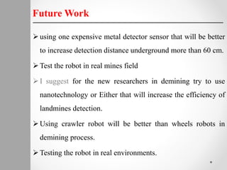 using one expensive metal detector sensor that will be better
to increase detection distance underground more than 60 cm.
Test the robot in real mines field
I suggest for the new researchers in demining try to use
nanotechnology or Either that will increase the efficiency of
landmines detection.
Using crawler robot will be better than wheels robots in
demining process.
Testing the robot in real environments.
Future Work
 