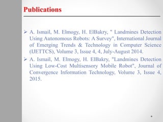  A. Ismail, M. Elmogy, H. ElBakry, " Landmines Detection
Using Autonomous Robots: A Survey", International Journal
of Emerging Trends & Technology in Computer Science
(IJETTCS), Volume 3, Issue 4, 4, July-August 2014.
 A. Ismail, M. Elmogy, H. ElBakry, "Landmines Detection
Using Low-Cost Multisensory Mobile Robot", Journal of
Convergence Information Technology, Volume 3, Issue 4,
2015.
Publications
 