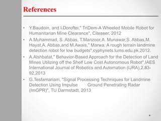 References
• Y.Baudoin, and I.Doroftei," TriDem-A Wheeled Mobile Robot for
Humanitarian Mine Clearance", Citeseer, 2012
• A.Muhammad, S. Abbas, T.Manzoor,A. Munawar,S. Abbas,M.
Hayat,A. Abbas,and M.Awais," Marwa: A rough terrain landmine
detection robot for low budgets",cyphynets.lums.edu.pk,2012.
• A.Alshbatat," Behavior-Based Approach for the Detection of Land
Mines Utilizing off the Shelf Low Cost Autonomous Robot",IAES
International Journal of Robotics and Automation (IJRA),2,83-
92,2013
• G.Tesfamariam, "Signal Processing Techniques for Landmine
Detection Using Impulse Ground Penetrating Radar
(ImGPR)", TU Darmstadt, 2013
 