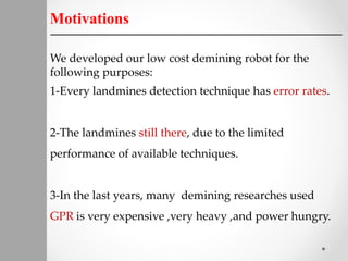 Motivations
We developed our low cost demining robot for the
following purposes:
1-Every landmines detection technique has error rates.
2-The landmines still there, due to the limited
performance of available techniques.
3-In the last years, many demining researches used
GPR is very expensive ,very heavy ,and power hungry.
 