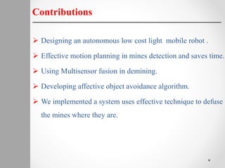  Designing an autonomous low cost light mobile robot .
 Effective motion planning in mines detection and saves time.
 Using Multisensor fusion in demining.
 Developing affective object avoidance algorithm.
 We implemented a system uses effective technique to defuse
the mines where they are.
Contributions
 