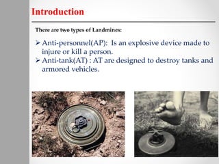 Introduction
There are two types of Landmines:
Anti-personnel(AP): Is an explosive device made to
injure or kill a person.
Anti-tank(AT) : AT are designed to destroy tanks and
armored vehicles.
 