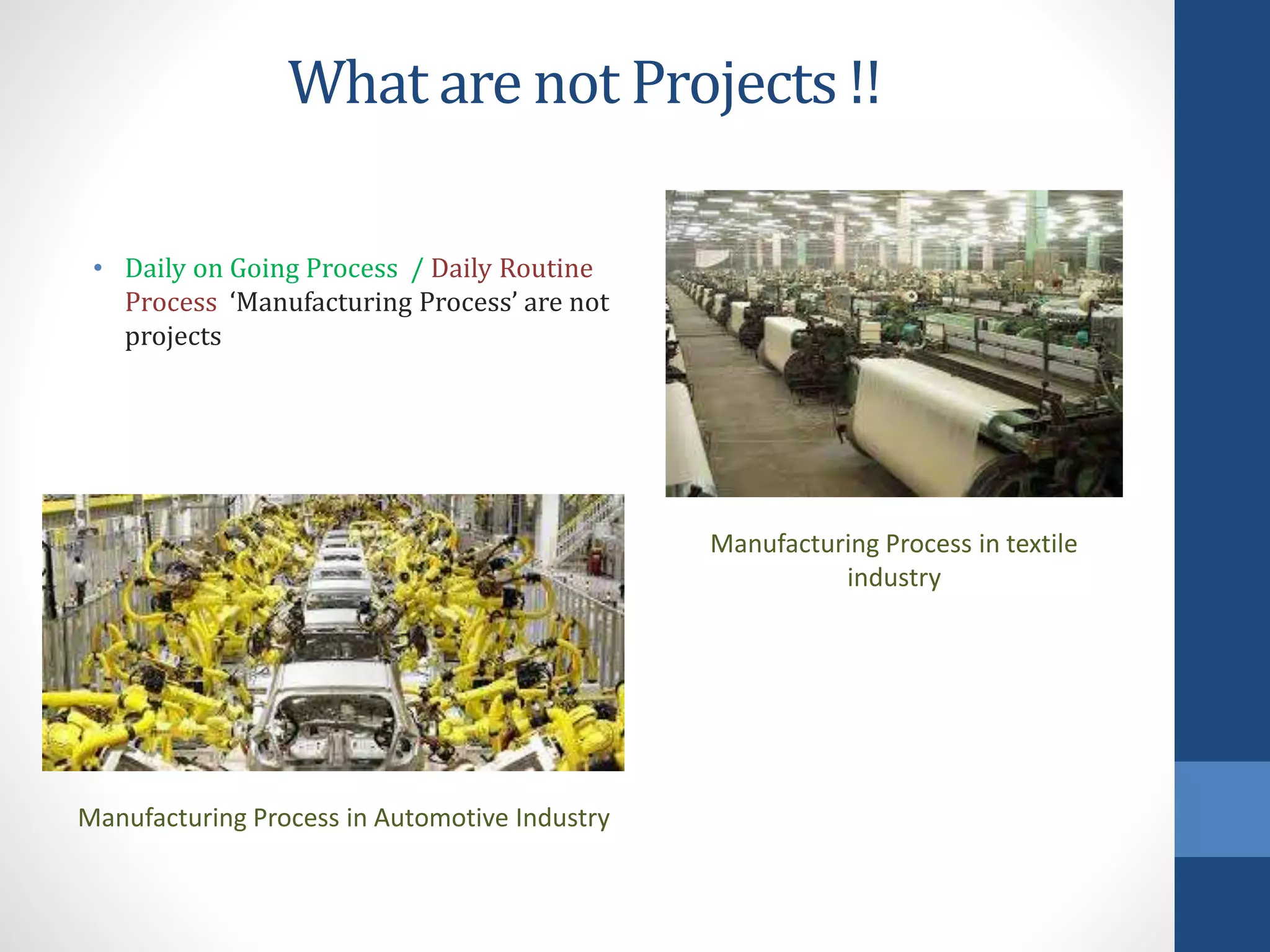 What are not Projects !!
• Daily on Going Process / Daily Routine
Process ‘Manufacturing Process’ are not
projects
Manufacturing Process in Automotive Industry
Manufacturing Process in textile
industry
 