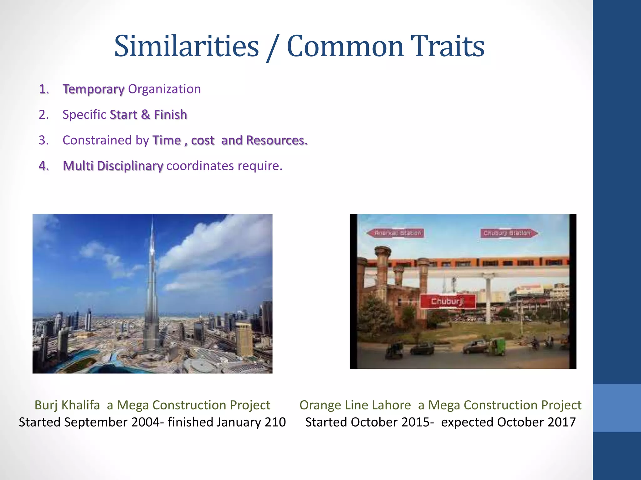 Similarities / Common Traits
1. Temporary Organization
2. Specific Start & Finish
3. Constrained by Time , cost and Resources.
4. Multi Disciplinary coordinates require.
Burj Khalifa a Mega Construction Project
Started September 2004- finished January 210
Orange Line Lahore a Mega Construction Project
Started October 2015- expected October 2017
 