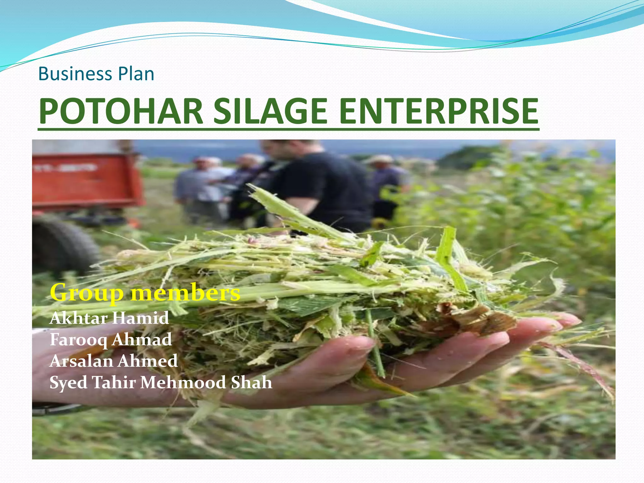 Business Plan
POTOHAR SILAGE ENTERPRISE
Group members
Akhtar Hamid
Farooq Ahmad
Arsalan Ahmed
Syed Tahir Mehmood Shah
 