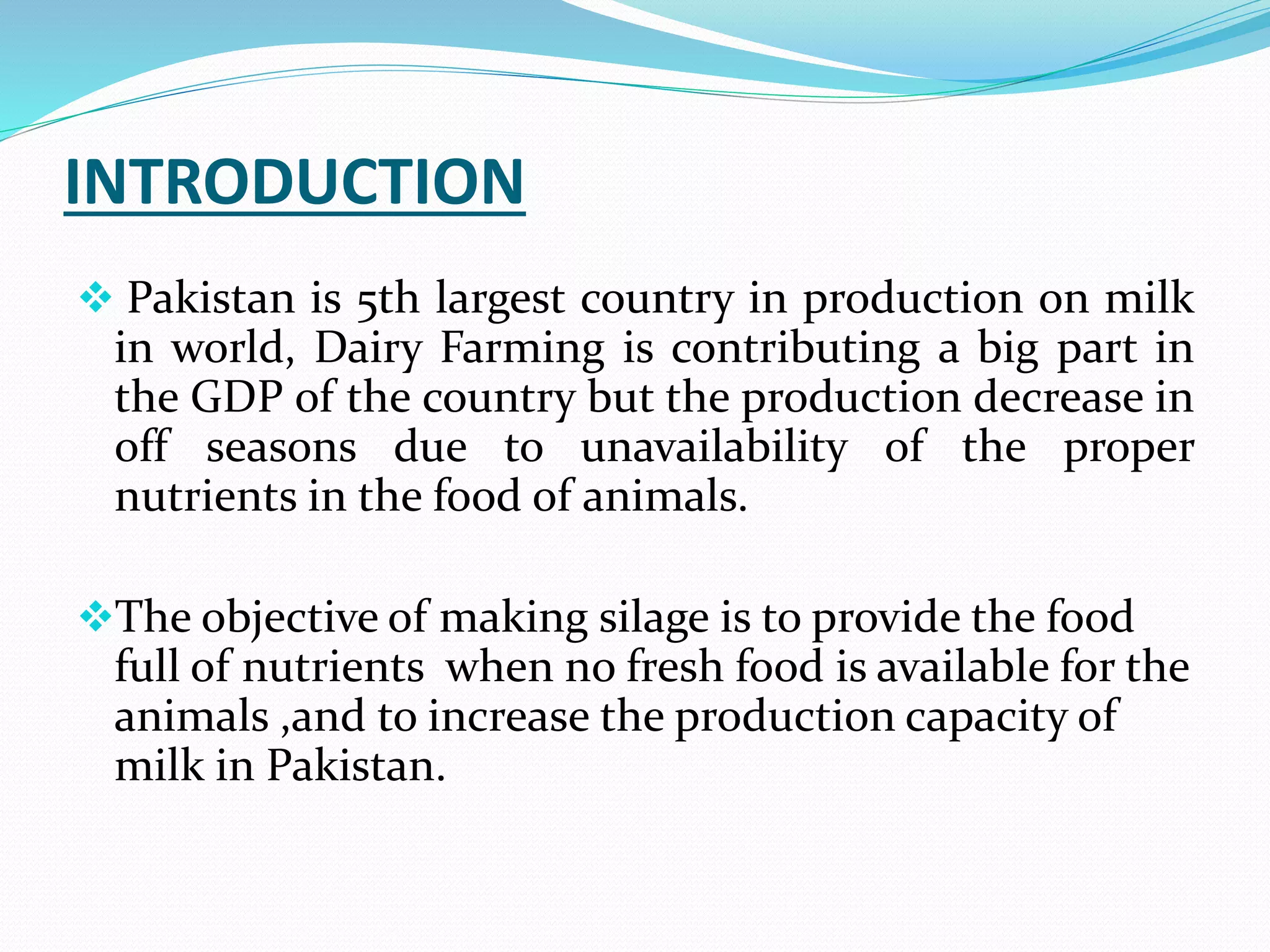INTRODUCTION
 Pakistan is 5th largest country in production on milk
in world, Dairy Farming is contributing a big part in
the GDP of the country but the production decrease in
off seasons due to unavailability of the proper
nutrients in the food of animals.
The objective of making silage is to provide the food
full of nutrients when no fresh food is available for the
animals ,and to increase the production capacity of
milk in Pakistan.
 