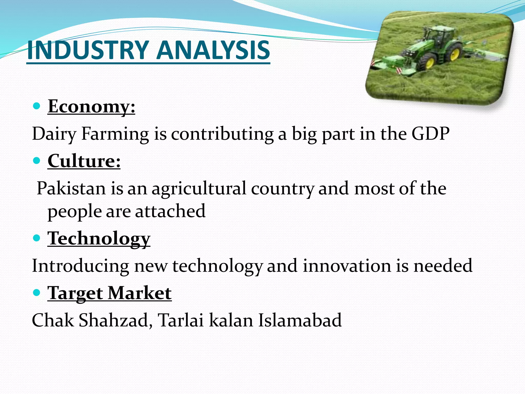 INDUSTRY ANALYSIS
 Economy:
Dairy Farming is contributing a big part in the GDP
 Culture:
Pakistan is an agricultural country and most of the
people are attached
 Technology
Introducing new technology and innovation is needed
 Target Market
Chak Shahzad, Tarlai kalan Islamabad
 