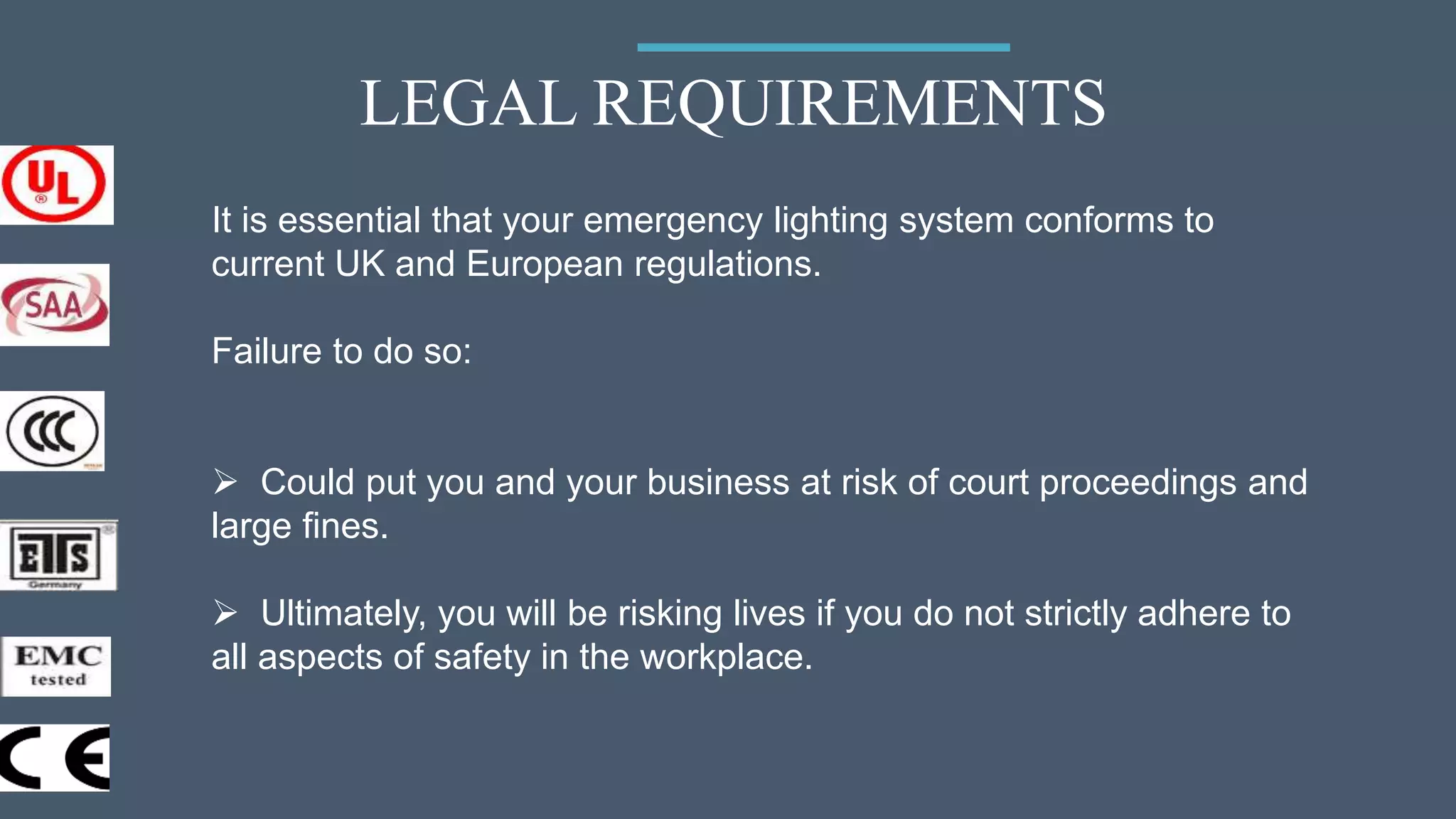 LEGAL REQUIREMENTS
It is essential that your emergency lighting system conforms to
current UK and European regulations.
Failure to do so:
 Could put you and your business at risk of court proceedings and
large fines.
 Ultimately, you will be risking lives if you do not strictly adhere to
all aspects of safety in the workplace.
 