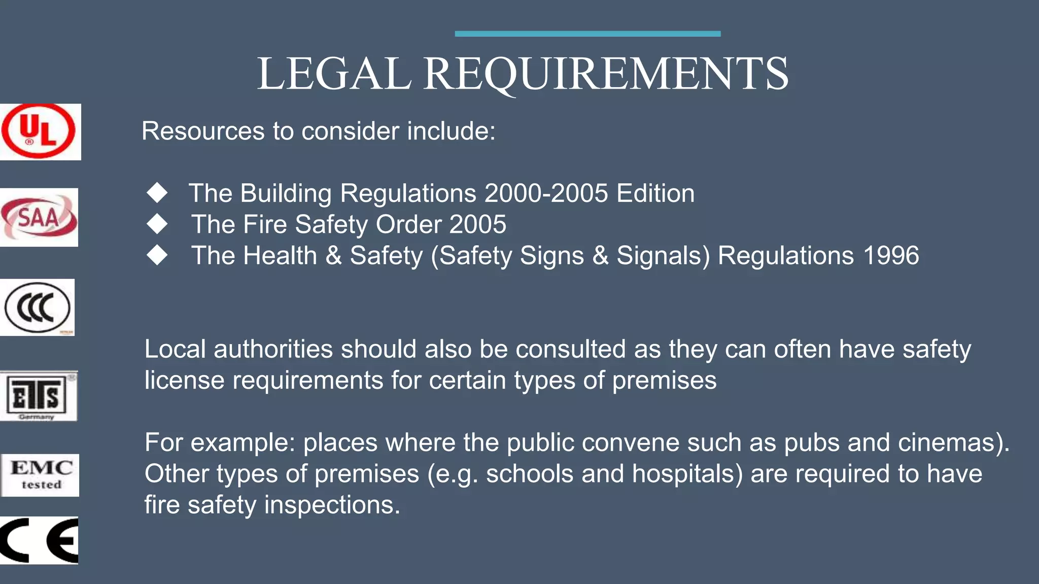 LEGAL REQUIREMENTS
Resources to consider include:
 The Building Regulations 2000-2005 Edition
 The Fire Safety Order 2005
 The Health & Safety (Safety Signs & Signals) Regulations 1996
Local authorities should also be consulted as they can often have safety
license requirements for certain types of premises
For example: places where the public convene such as pubs and cinemas).
Other types of premises (e.g. schools and hospitals) are required to have
fire safety inspections.
 