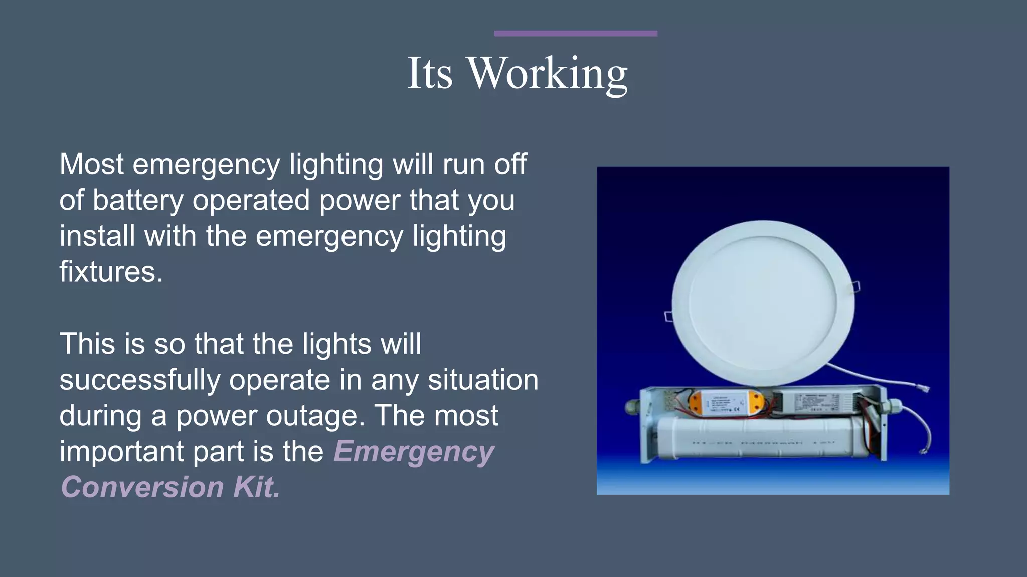 Its Working
Most emergency lighting will run off
of battery operated power that you
install with the emergency lighting
fixtures.
This is so that the lights will
successfully operate in any situation
during a power outage. The most
important part is the Emergency
Conversion Kit.
 