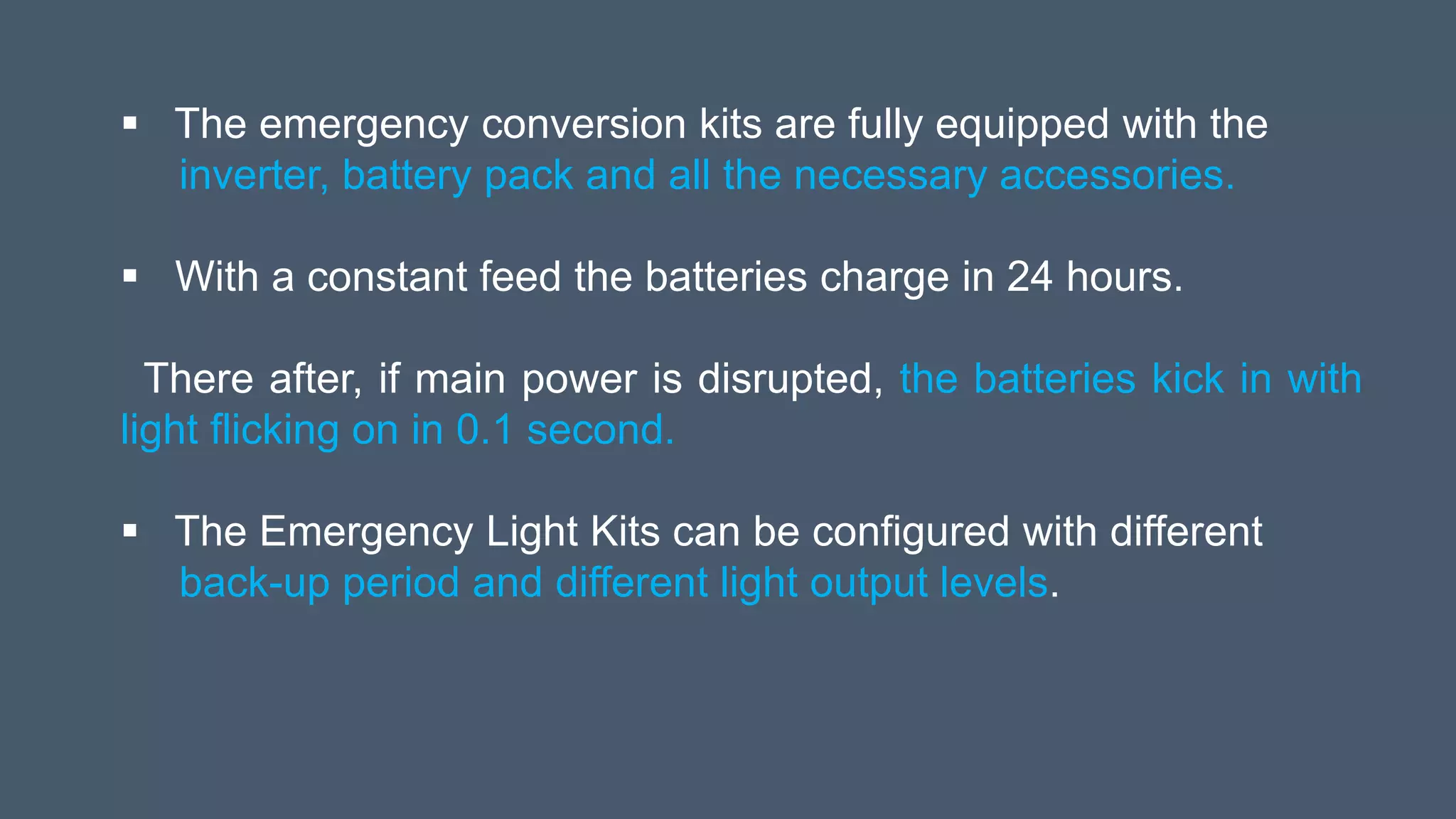  The emergency conversion kits are fully equipped with the
inverter, battery pack and all the necessary accessories.
 With a constant feed the batteries charge in 24 hours.
There after, if main power is disrupted, the batteries kick in with
light flicking on in 0.1 second.
 The Emergency Light Kits can be configured with different
back-up period and different light output levels.
 