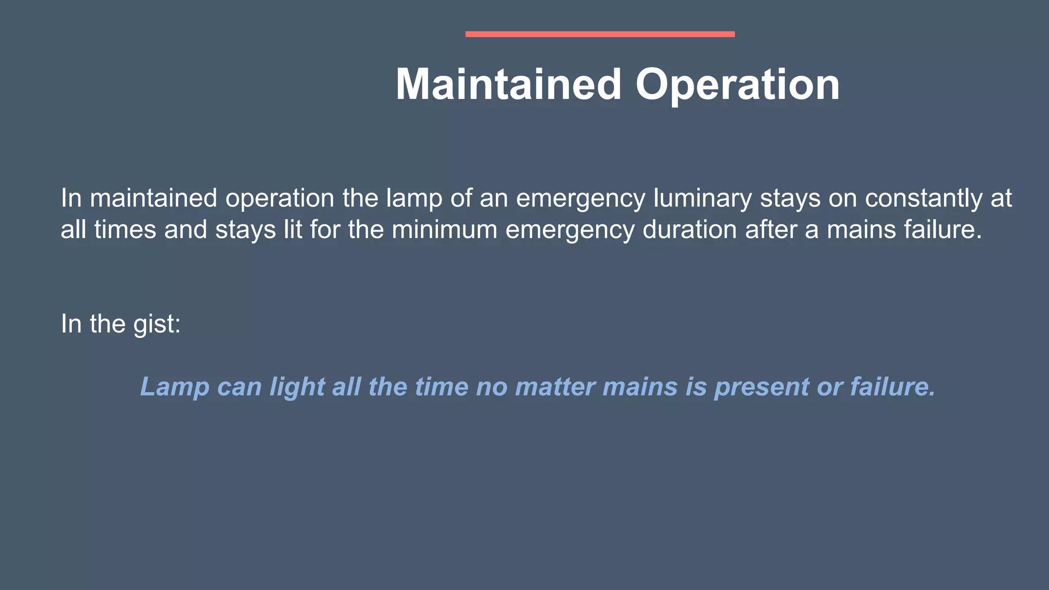 In maintained operation the lamp of an emergency luminary stays on constantly at
all times and stays lit for the minimum emergency duration after a mains failure.
In the gist:
Lamp can light all the time no matter mains is present or failure.
Maintained Operation
 