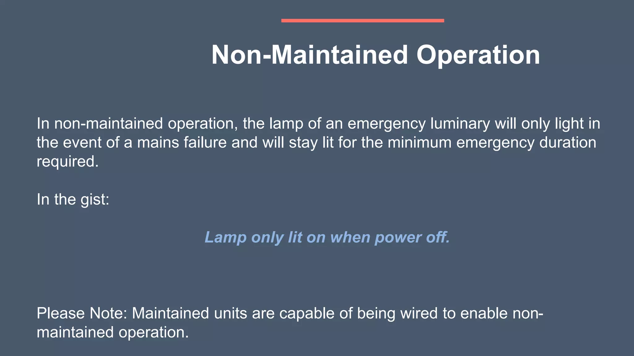 In non-maintained operation, the lamp of an emergency luminary will only light in
the event of a mains failure and will stay lit for the minimum emergency duration
required.
In the gist:
Lamp only lit on when power off.
Please Note: Maintained units are capable of being wired to enable non-
maintained operation.
Non-Maintained Operation
 