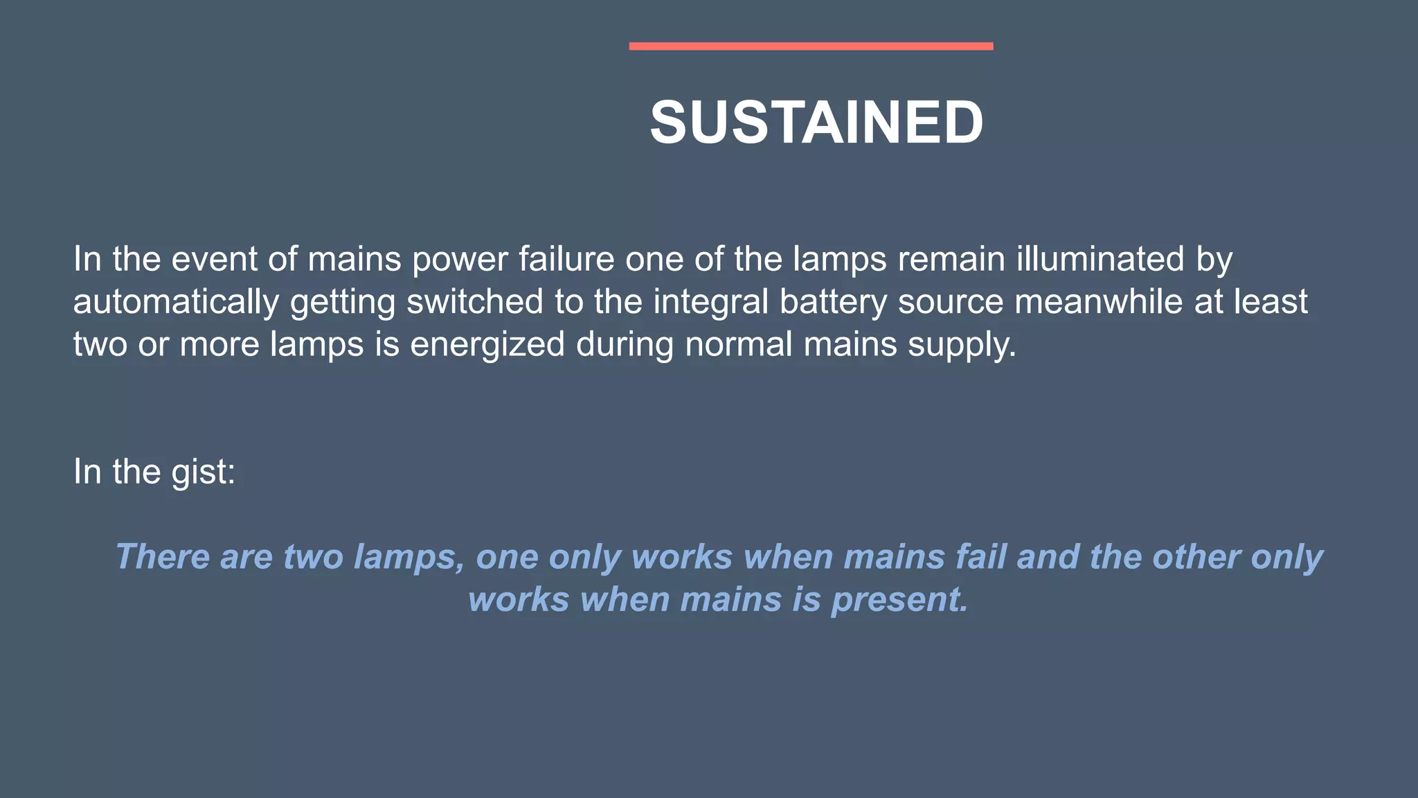 In the event of mains power failure one of the lamps remain illuminated by
automatically getting switched to the integral battery source meanwhile at least
two or more lamps is energized during normal mains supply.
In the gist:
There are two lamps, one only works when mains fail and the other only
works when mains is present.
SUSTAINED
 